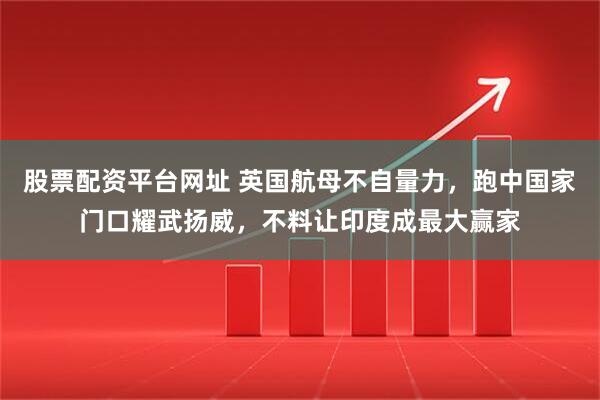 股票配资平台网址 英国航母不自量力，跑中国家门口耀武扬威，不料让印度成最大赢家