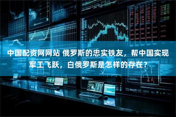 中国配资网网站 俄罗斯的忠实铁友，帮中国实现军工飞跃，白俄罗斯是怎样的存在？