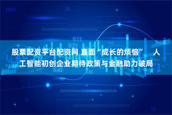 股票配资平台配资网 直面“成长的烦恼”    人工智能初创企业期待政策与金融助力破局
