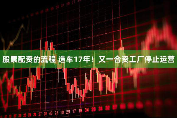 股票配资的流程 造车17年！又一合资工厂停止运营