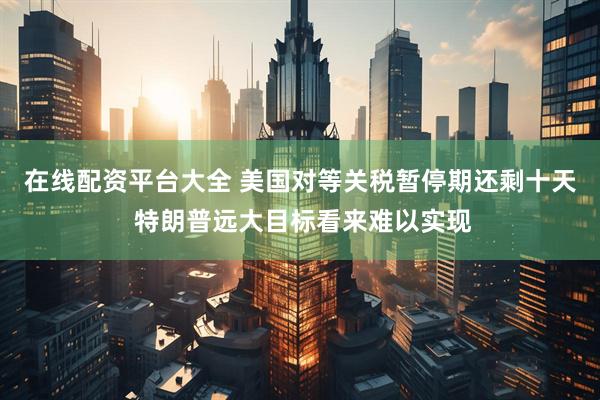 在线配资平台大全 美国对等关税暂停期还剩十天 特朗普远大目标看来难以实现