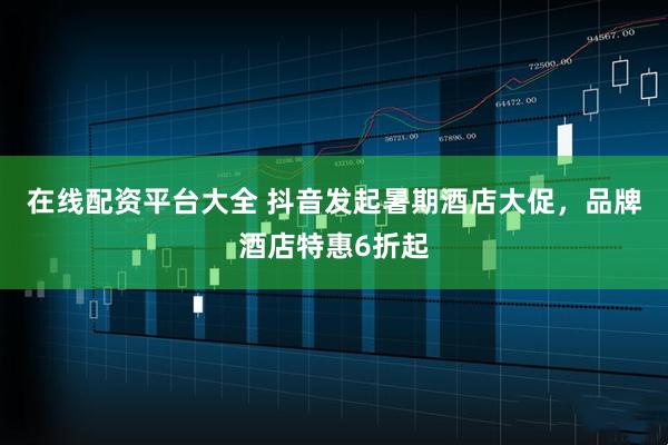 在线配资平台大全 抖音发起暑期酒店大促，品牌酒店特惠6折起