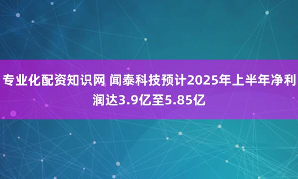 专业化配资知识网 闻泰科技预计2025年上半年净利润达3.9亿至5.85亿