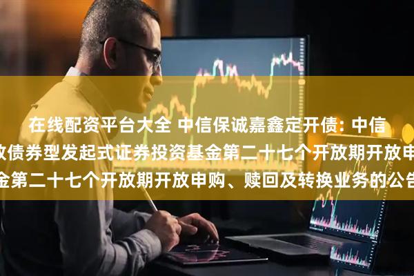 在线配资平台大全 中信保诚嘉鑫定开债: 中信保诚嘉鑫3个月定期开放债券型发起式证券投资基金第二十七个开放期开放申购、赎回及转换业务的公告