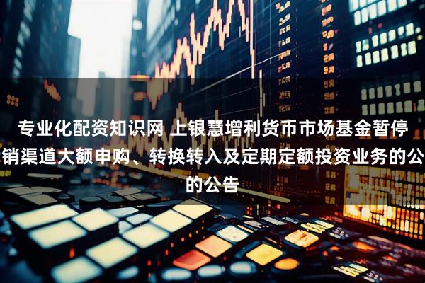 专业化配资知识网 上银慧增利货币市场基金暂停代销渠道大额申购、转换转入及定期定额投资业务的公告