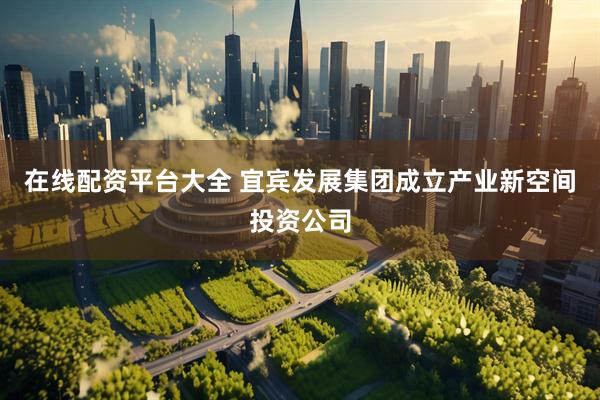 在线配资平台大全 宜宾发展集团成立产业新空间投资公司