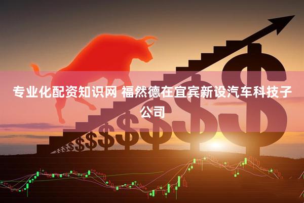 专业化配资知识网 福然德在宜宾新设汽车科技子公司