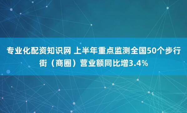 专业化配资知识网 上半年重点监测全国50个步行街（商圈）营业额同比增3.4%