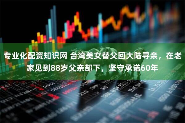 专业化配资知识网 台湾美女替父回大陆寻亲，在老家见到88岁父亲部下，坚守承诺60年