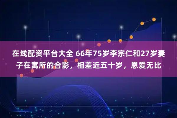 在线配资平台大全 66年75岁李宗仁和27岁妻子在寓所的合影，相差近五十岁，恩爱无比