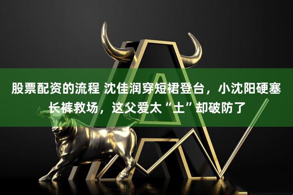 股票配资的流程 沈佳润穿短裙登台，小沈阳硬塞长裤救场，这父爱太“土”却破防了