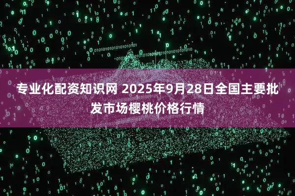 专业化配资知识网 2025年9月28日全国主要批发市场樱桃价格行情