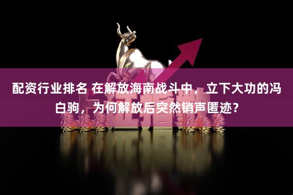 配资行业排名 在解放海南战斗中，立下大功的冯白驹，为何解放后突然销声匿迹？