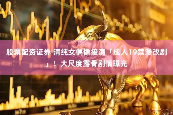 股票配资证券 清纯女偶像接演「成人19禁漫改剧」！　大尺度露骨剧情曝光