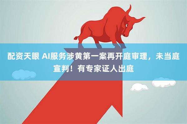 配资天眼 AI服务涉黄第一案再开庭审理，未当庭宣判！有专家证人出庭