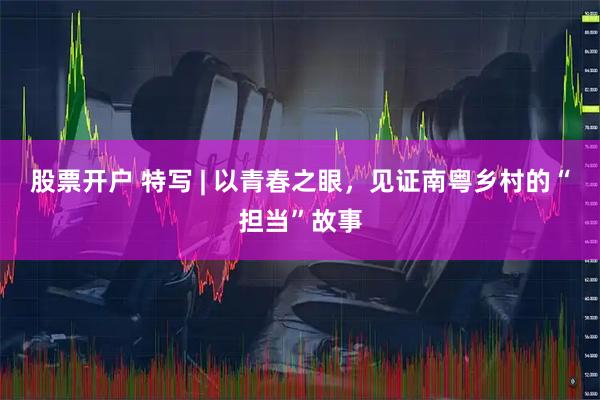 股票开户 特写 | 以青春之眼，见证南粤乡村的“担当”故事