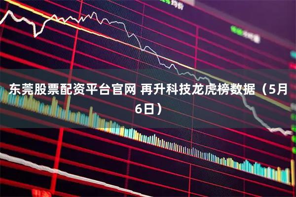 东莞股票配资平台官网 再升科技龙虎榜数据（5月6日）