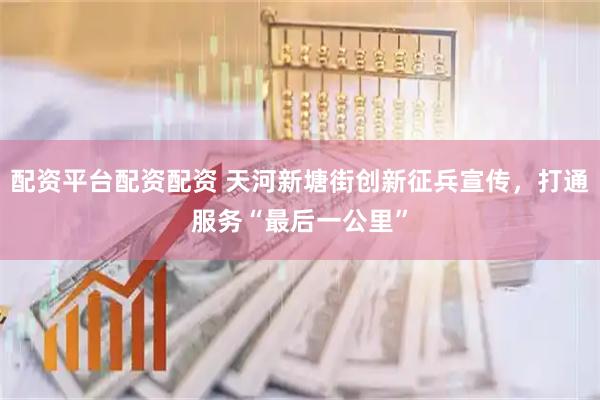 配资平台配资配资 天河新塘街创新征兵宣传，打通服务“最后一公里”