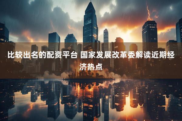 比较出名的配资平台 国家发展改革委解读近期经济热点