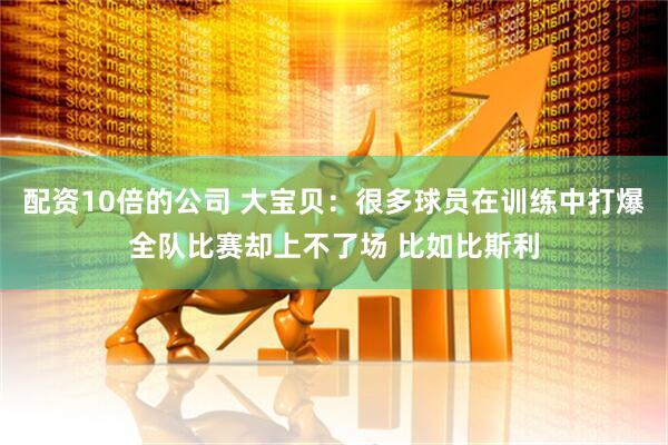 配资10倍的公司 大宝贝：很多球员在训练中打爆全队比赛却上不了场 比如比斯利