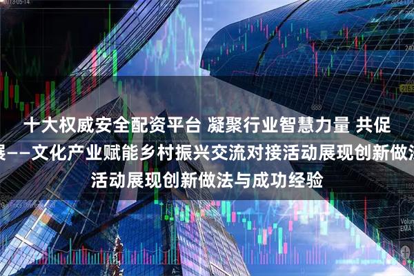 十大权威安全配资平台 凝聚行业智慧力量 共促乡村文旅发展——文化产业赋能乡村振兴交流对接活动展现创新做法与成功经验